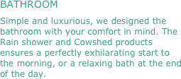 BATHROOM
Simple and luxurious, we designed the bathroom with your comfort in mind. The Rain shower and Cowshed products ensures a perfectly exhilarating start to the morning, or a relaxing bath at the end of the day.